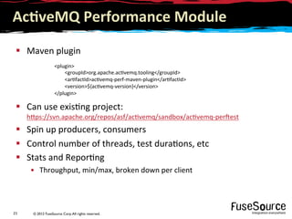 © 2012 FuseSource Corp.All rights reserved.21	
  
Ac(veMQ	
  Performance	
  Module	
  
§  Maven	
  plugin	
  
§  Can	
  use	
  exis9ng	
  project:
h6ps://svn.apache.org/repos/asf/ac9vemq/sandbox/ac9vemq-­‐persest	
  
§  Spin	
  up	
  producers,	
  consumers	
  
§  Control	
  number	
  of	
  threads,	
  test	
  dura9ons,	
  etc	
  
§  Stats	
  and	
  Repor9ng	
  
•  Throughput,	
  min/max,	
  broken	
  down	
  per	
  client	
  
	
  
	
  
	
  plugin	
  
	
  	
  	
  	
  	
  	
  	
  	
  	
  groupIdorg.apache.ac9vemq.tooling/groupId	
  
	
  	
  	
  	
  	
  	
  	
  	
  	
  ar9factIdac9vemq-­‐perf-­‐maven-­‐plugin/ar9factId	
  
	
  	
  	
  	
  	
  	
  	
  	
  	
  version${ac9vemq-­‐version}/version	
  
	
  /plugin	
  
 