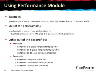 © 2012 FuseSource Corp.All rights reserved.22	
  
Using	
  Performance	
  Module	
  
§  Example:	
  
§  Out	
  of	
  the	
  box	
  examples:	
  
§  Other	
  out	
  of	
  the	
  box	
  proﬁles:	
  
•  Producer	
  
–  AMQ-­‐Prod-­‐1-­‐1-­‐queue-­‐nonpersistent.proper9es	
  
–  AMQ-­‐Prod-­‐10-­‐1-­‐queue-­‐nonpersistent.proper9es	
  
–  AMQ-­‐Prod-­‐10-­‐10-­‐topic-­‐persistent.proper9es	
  
•  Consumer	
  
–  AMQ-­‐Cons-­‐1-­‐1-­‐queue.proper9es	
  
–  AMQ-­‐Cons-­‐10-­‐1-­‐topic-­‐durable.proper9es	
  
–  AMQ-­‐Cons-­‐10-­‐10-­‐queue.proper9es	
  
user@computer mvn activemq-perf:producer –Dfactory.brokerURL=tcp://localhost:61616	
user@computer mvn activemq-perf:producer  
–DsysTest.propsConfigFile=AMQ-prod-1-1-queue-persistent.properties	
 