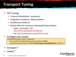 © 2012 FuseSource Corp.All rights reserved.34	
  
Transport	
  Tuning	
  
§  TCP	
  Tuning	
  
•  Timeouts	
  (Handshake,	
  Teardowns)	
  
•  Conges9on	
  avoidance,	
  sliding	
  windows	
  
•  Send/Receive	
  Buﬀers!!	
  
•  Default	
  64K,	
  but	
  increase	
  to	
  Bandwidth	
  Delay	
  Product	
  
–  Buﬀer	
  =	
  Bandwidth	
  *	
  RTT	
  	
  
h6p://www.speedguide.net/bdp.php	
  
–  See	
  h6p://en.wikipedia.org/wiki/TCP_tuning	
  
§  Conﬁgure	
  the	
  socket:	
  
§  transport.*	
  
§  socket.*	
  
transportConnector	
  name=openwire	
  	
  
	
  	
  	
  	
  	
  uri=tcp://0.0.0.0:61616?maximumConnec9ons=1000	
  
	
  	
  	
  	
  	
  	
  wireformat.maxFrameSize=104857600transport.socketBuﬀerSize=131072	
  /	
  
 