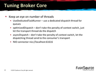 © 2012 FuseSource Corp.All rights reserved.45	
  
Tuning	
  Broker	
  Core	
  
§  Keep	
  an	
  eye	
  on	
  number	
  of	
  threads	
  
•  UseDedicatedTaskRunner	
  –	
  use	
  a	
  dedicated	
  dispatch	
  thread	
  for	
  
queues	
  
•  op9mizedDispatch	
  –	
  don’t	
  take	
  the	
  penalty	
  of	
  context	
  switch,	
  just	
  
let	
  the	
  transport	
  thread	
  do	
  the	
  dispatch	
  
•  asyncDispatch	
  –	
  don’t	
  take	
  the	
  penalty	
  of	
  context	
  switch,	
  let	
  the	
  
dispatching	
  thread	
  send	
  to	
  the	
  consumer’s	
  transport	
  
•  NIO	
  connector	
  nio://localhost:61616	
  
 