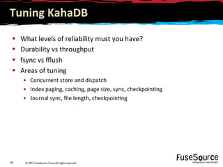 © 2012 FuseSource Corp.All rights reserved.49	
  
Tuning	
  KahaDB	
  
§  What	
  levels	
  of	
  reliability	
  must	
  you	
  have?	
  
§  Durability	
  vs	
  throughput	
  
§  fsync	
  vs	
  ﬄush	
  
§  Areas	
  of	
  tuning	
  
•  Concurrent	
  store	
  and	
  dispatch	
  
•  Index	
  paging,	
  caching,	
  page	
  size,	
  sync,	
  checkpoin9ng	
  
•  Journal	
  sync,	
  ﬁle	
  length,	
  checkpoin9ng	
  
 