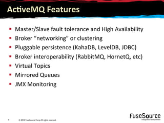 © 2012 FuseSource Corp.All rights reserved.9	
  
Ac(veMQ	
  Features	
  
§  Master/Slave	
  fault	
  tolerance	
  and	
  High	
  Availability	
  
§  Broker	
  “networking”	
  or	
  clustering	
  
§  Pluggable	
  persistence	
  (KahaDB,	
  LevelDB,	
  JDBC)	
  
§  Broker	
  interoperability	
  (RabbitMQ,	
  HornetQ,	
  etc)	
  
§  Virtual	
  Topics	
  
§  Mirrored	
  Queues	
  
§  JMX	
  Monitoring	
  
 