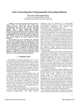 1
Active Networking On A Programmable Networking Platform
Tal Lavian, Phil Yonghui Wang
{tlavian, pywang}@nortelnetworks.com
Technology Centre, Nortel Networks Corporation
Abstract – Current Active Networks research projects are
mainly realized in software-based host systems since
commercial network devices lack required networking
programmability. This paper studies the active networking
approach using the Openet programmable networking
platform. Openet comprises ORE (Oplet Runtime
Environment) and hierarchical services from low-level systems
to high-level applications, and provides a neutral service-based
programmability to network devices. Moreover, Openet can
have customer network services including Active Networks-
based services deployed on current commercial network
platforms.
We demonstrate the active networking with commercial
network devices by deploying the active network service ANTS
onto the Accelar routing switches. The performance of active
network communication is examined by the experiment in an
Accelar-routed active net and compared with regular non-active
network communication. The experimental result reveals that
Java network I/O is a bottleneck of enhancing capsule
processing capability and ends up a look at what active network
services are applicable to current commercial network
platforms. Finally we present observations and future works
about active networking through the Openet platform.
I. INTRODUCTION
Programmable networking technologies such as Active
Networks [2] expose a novel approach that allows customers
to introduce value-added services into the network “on-the-
fly”. Typically, through the Active Networks, applications can
deploy new protocols and change their services dynamically
for specific purposes in terms of active packets. Thus, the
exciting opportunity is that the network infrastructure can be
changed by network service providers and other third parties,
rather than only network device providers.
The present-day trend in commercial-grade routers and
switches is to implement ever more functionality of network
in hardware, resulting in ever-faster performance, but ever-
less flexibility, since only fixed sets of services and protocols
are supported. As more of the functionality is frozen in
silicon, less is the capability to introduce new service and
customization inside the network. This limitation makes these
network devices unsuitable for hosting Active Networks
services, resulting in that their current implementations are
primarily done in host-based systems.
In order to enable programming services, network devices
must be, in addition to fast performance, equipped with the
networking programmability. The Nortel Networks
Technology Center has proposed out a programmable
networking platform, Openet [1], which is a service-based
internetworking infrastructure that delivers such
programmability to diversified network devices.
This paper studies the deployment of Active Networks
services using the Openet platform onto commercial network
hardware. Openet provides the networking programmability
by introducing ORE and a stack of hierarchical network
services. The ORE is an open, platform-neutral, pure Java
runtime environment that is used to customize, download and
initiate network services dynamically. In terms of Oplets, all
network services are encapsulated as ORE-based services.
These services are classified into four categories from low-
level system services such as JFWD (Java Forwarding) and
JMIB (Java MIB access) to high-level application services
such as active network EEs (Execution Environments) and
their applications. Finally, services are injected into the
network by having ORE download and activate their Oplets
on network nodes.
The Nortel Networks Accelar routing switches [4] are used
with Openet in our investigation. They are commercial multi-
gigabit products that provide in hardware L3 routing,
switching, filtering and classification. To gain the wire-speed
forwarding performance, the Accelar in the data plane
employs the ASIC (Application Specific Integrated Circuit)
hardware technology that is not re-programmable yet.
However, the Accelar control plane is a CPU-based system
that can run Java and external program code. This property
allows Openet to be integrated so that the Accelar becomes a
re-programmable device that allows deploying network
services in the control plane.
To demonstrate the active networking capability on the
Openet platform, the ORE ANTS service, which implements
the MIT ANTS EE [6], is deployed on the commercial
Accelar routing switches. Within the Nortel Networks
corporate intranet, an experimental active network is
constructed with active nodes, non-active nodes and a
downloading server. We successfully run ANTS applications
to enable the active network communication over the network
and to examine the system performances of active and regular
network communications through experiment. The result
shows that Java network I/O operations transmitting a capsule
take much more time than processing a capsule once faster
CPU is employed in network nodes. This becomes the
number one cause impacting the network performance.
The remainder of this paper is organized as follows.
Section 2 briefs the DARPAActive Networks technology and
0-7803-7064-3/01/$10.00 (C) 2001 IEEE IEEE OPENARCH 2001
 