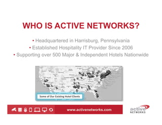 WHO IS ACTIVE NETWORKS?
• Headquartered in Harrisburg, Pennsylvania
• Established Hospitality IT Provider Since 2006
• Supporting over 500 Major & Independent Hotels Nationwide

Some of Our Existing Hotel Clients

www.activenetworks.com

 