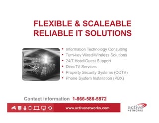 FLEXIBLE & SCALEABLE
RELIABLE IT SOLUTIONS
•
•
•
•
•
•

Information Technology Consulting
Turn-key Wired/Wireless Solutions
24/7 Hotel/Guest Support
DirecTV Services
Property Security Systems (CCTV)
Phone System Installation (PBX)

Contact information 1-866-586-5872
www.activenetworks.com

 