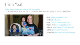 Slides are on Slideshare. Demos are on GitHub.
Slideshare: www.slideshare.net/ActiveNick
Blog: www.AgeofMobility.com
Twitter: @ActiveNick
Mobile Apps: www.bigbaldapps.com
LinkedIn: www.linkedin.com/in/activenick
GitHub: github.com/ActiveNick
Email: nick.landry@microsoft.com
 