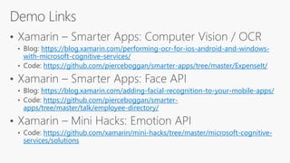 https://blog.xamarin.com/performing-ocr-for-ios-android-and-windows-
with-microsoft-cognitive-services/
https://github.com/pierceboggan/smarter-apps/tree/master/ExpenseIt/
https://blog.xamarin.com/adding-facial-recognition-to-your-mobile-apps/
https://github.com/pierceboggan/smarter-
apps/tree/master/talk/employee-directory/
https://github.com/xamarin/mini-hacks/tree/master/microsoft-cognitive-
services/solutions
 
