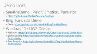 https://github.com/DotNetToscana/See4Me
https://github.com/ActiveNick/BingTranslateDemo
https://github.com/ActiveNick/CognitiveServices-Demo-Face
https://github.com/ActiveNick/CognitiveServices-Demo-
EntityLinking
https://github.com/ActiveNick/CognitiveServices-Demo-
TextAnalytics
 