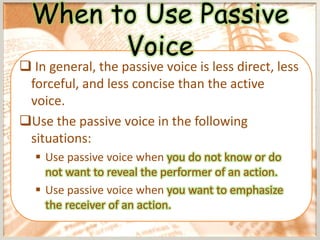 When to Use Passive
        Voice
 In general, the passive voice is less direct, less
 forceful, and less concise than the active
 voice.
Use the passive voice in the following
 situations:
   Use passive voice when you do not know or do
    not want to reveal the performer of an action.
   Use passive voice when you want to emphasize
    the receiver of an action.
 
