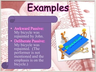 Examples
• Awkward Passive:
  My bicycle was
  repainted by John.
• Deliberate Passive:
  My bicycle was
  repainted. (The
  performer is not
  mentioned and the
  emphasis is on the
  bicycle.)
 
