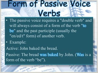 Form of Passive Voice
       Verbs
• The passive voice requires a "double verb" and
  will always consist of a form of the verb "to
  be" and the past participle (usually the
  "en/ed/t" form) of another verb.
• Example:
Active: John baked the bread.
Passive: The bread was baked by John. (Was is a
form of the verb “be”).
 