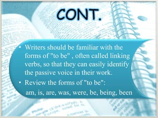 CONT.

• Writers should be familiar with the
  forms of "to be" , often called linking
  verbs, so that they can easily identify
  the passive voice in their work.
• Review the forms of "to be":
   am, is, are, was, were, be, being, been
 