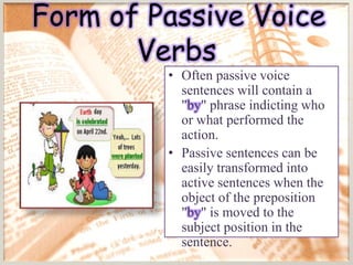Form of Passive Voice
       Verbs
         • Often passive voice
           sentences will contain a
           "by" phrase indicting who
           or what performed the
           action.
         • Passive sentences can be
           easily transformed into
           active sentences when the
           object of the preposition
           "by" is moved to the
           subject position in the
           sentence.
 