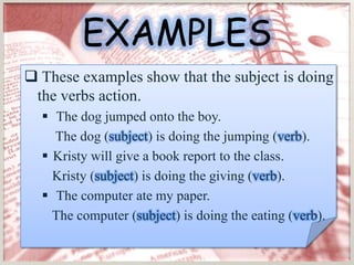 EXAMPLES
 These examples show that the subject is doing
 the verbs action.
   The dog jumped onto the boy.
    The dog (subject) is doing the jumping (verb).
   Kristy will give a book report to the class.
    Kristy (subject) is doing the giving (verb).
   The computer ate my paper.
    The computer (subject) is doing the eating (verb).
 