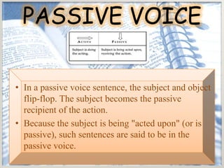PASSIVE VOICE

• In a passive voice sentence, the subject and object
  flip-flop. The subject becomes the passive
  recipient of the action.
• Because the subject is being "acted upon" (or is
  passive), such sentences are said to be in the
  passive voice.
 