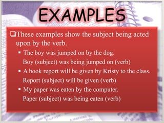 EXAMPLES
These examples show the subject being acted
 upon by the verb.
   The boy was jumped on by the dog.
    Boy (subject) was being jumped on (verb)
   A book report will be given by Kristy to the class.
    Report (subject) will be given (verb)
   My paper was eaten by the computer.
    Paper (subject) was being eaten (verb)
 