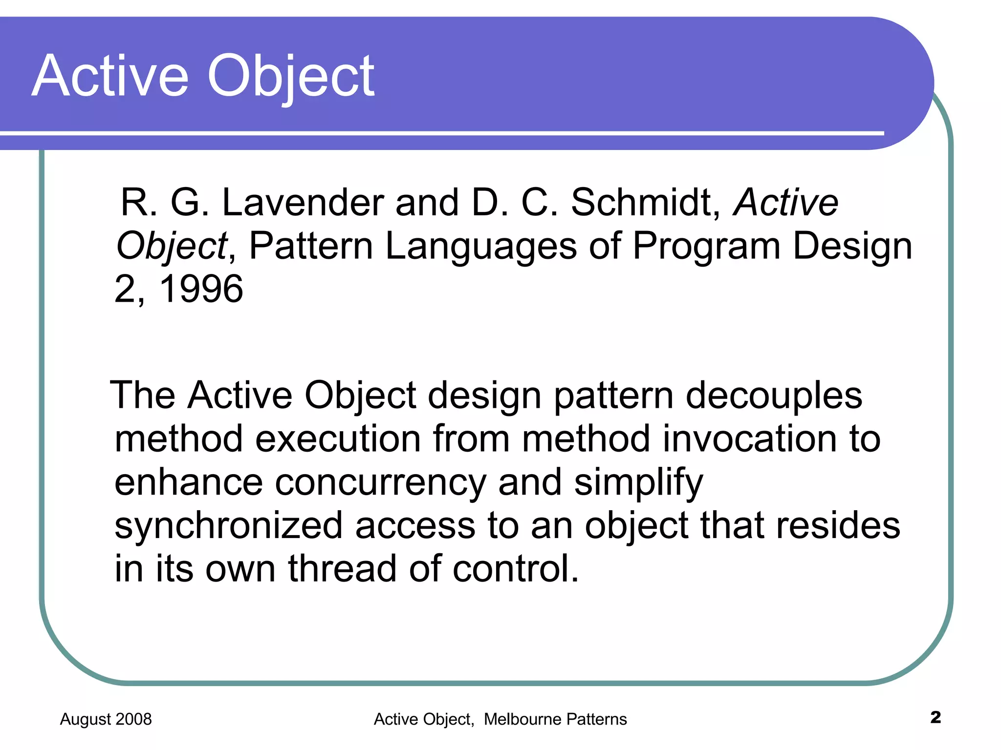 Active Object R. G. Lavender and D. C. Schmidt, Active Object , Pattern Languages of Program Design 2, 1996 The Active Object design pattern decouples method execution from method invocation to enhance concurrency and simplify synchronized access to an object that resides in its own thread of control.