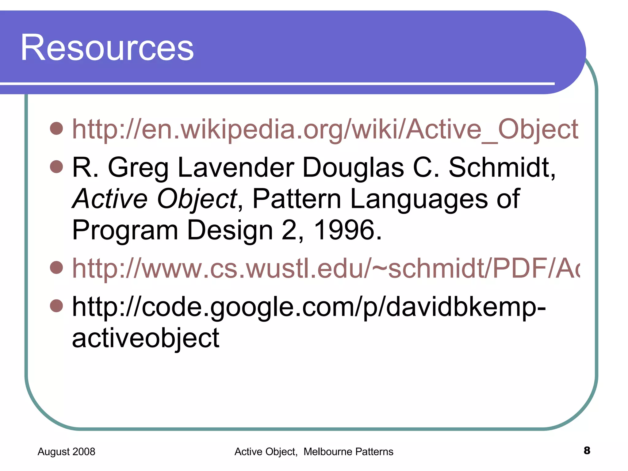 Resources http://en.wikipedia.org/wiki/Active_Object R. Greg Lavender Douglas C. Schmidt, Active Object , Pattern Languages of Program Design 2, 1996. http://www.cs.wustl.edu/~schmidt/PDF/Act-Obj.pdf http://code.google.com/p/davidbkemp-activeobject