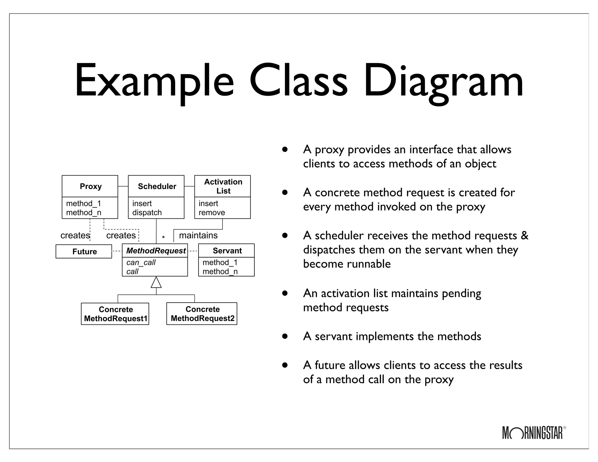 Example Class Diagram
• A proxy provides an interface that allows
clients to access methods of an object
• A concrete method request is created for
every method invoked on the proxy
• A scheduler receives the method requests &
dispatches them on the servant when they
become runnable
• An activation list maintains pending
method requests
• A servant implements the methods
• A future allows clients to access the results
of a method call on the proxy
Future
Scheduler
insert
dispatch
MethodRequest
can_call
call
*
Proxy
method_1
method_n
Activation
List
insert
remove
Servant
method_1
method_n
creates creates maintains
Concrete
MethodRequest1
Concrete
MethodRequest2
 