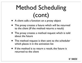 Method Scheduling
(cont)
• A client calls a function on a proxy object
• The proxy creates a future which will be returned
to the client (If the method returns a result)
• The proxy creates a method request which is told
about the future
• The method request is then sent to the scheduler
which places it in the activation list
• If the method is to return a result, the future is
returned to the client
 