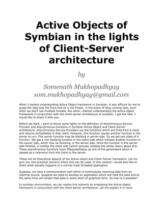 Active Objects of
Symbian in the lights
of Client-Server
architecture
by
Somenath Mukhopadhyay
som.mukhopadhyay@gmail.com
When I started understanding Active Object framework in Symbian, it was difficult for me to
grasp the idea how the front end UI is not frozen, in the event of long running task, even
when we don't use multiple threads. But when i started understanding the active object
framework in conjunction with the client-server architecture of symbian, I got the idea. I
would like to share it with you.
Before we start, i want to throw some lights on the definition of Asynchronous Service
Provider and Asynchronous functions in Symbian Active Object and Client-Server
architecture. Asynchronous Service Providers are the functions which are fired from a client
and returns immediately in that client. However, this function causes another function in the
server to run. This server function may be blocking in server side. So we get two sides of a
function. We get a non-blocking function in the client-side which initiates another function in
the server side, which may be blocking, in the server side. Once the function in the server
side finishes, it notifies the client side (which actually initiates the whole chain) about this.
These asynchronous functions have TRequestStatus as one of the parameters which is
passed as a reference from the client to the server.
These are all theoretical aspects of the Active object and Client-Server framework. Let me
give you one practical scenario where this can be used. In this context i would also like to
share what actually happens in a normal multi threaded application.
Suppose, we have a communication port which is continuously receiving data from an
external source. Suppose we need to develop an application which will read the data and at
the same time will render that data in some short of graphical form. So how is it possible?
In symbian environment, we can realize this scenario by employing the Active object
framework in conjunction with the client-server architecture. Let me explain it in more

 