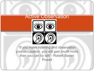 Active Observation




 “If you make listening and observation
your occupation, you will gain much more
  than you can by talk”- Robert Baden
                  Powell
 