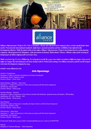 Alliance Infrastructure Projects Pvt. Ltd. is a dynamic, vibrant and self-motivated company where actions speak louder than
words. Proven by the international standards, high degree of professionalism and the credibility it has infused in the
development industry. With the giant strides it has taken, Alliance Infrastructure Projects has broken barriers with amazing
regularity. Head quartered in Bangalore, with operations in Chennai, Hyderabad & Mysore, Alliance takes pride in being an
integral part of India’s high growth real estate story.
With 1.04 Crores Sq. Ft. (10.4 Million Sq. Ft.) of projects worth Rs 5,000 crore under execution at different stages, it has set its
sights to conquer the international real estate market with its Vision of becoming a $10 billion enterprise and the world’s largest
real estate development company by 2035.
website: www.alliancein.com
Architect / Draughtsman
Experience: 8+ Years in Architect Coordination and Project Coordination
Qualification: B.Arch / Diploma in Arch
Location: Chennai - Kottur Puram
Deputy Manager / Manager - Home Loans
Experience: 8 - 10 Years of experience in Home Loan processing with Real Estate background
Qualification: Any Graudate
Location: Chennai - Kottur puram
Assistant Manager - Contracts
Experience: 6+ Years of experience in Post Contract activities like Estimation, Quantity Survey with Quadra / ERP handling.
Qualification: BE - Civil / Diploma - Civil
Location: Chennai - Kottur puram
Legal Manager
Experience: 8+ Years of Experience in handling the Legal activities with Real Estate background
Qualification: Bachelor in Law
Location: Chennai - Kottur Puram
Field Executive - Home Loans
Experience: 3 - 4 Years of experience in Home Loan processing with Real Estate background
Qualification: Any Graudate
Location: Chennai - Kottur puram
If interested, Kindly share us your profile to livingston@alliancein.com / reach us @ 9551077055
Regards,
Livingston X | Assistant Manager – Talent Acquisition
Job Openings
 