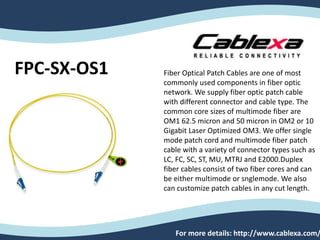 FPC-SX-OS1
For more details: http://www.cablexa.com/
Fiber Optical Patch Cables are one of most
commonly used components in fiber optic
network. We supply fiber optic patch cable
with different connector and cable type. The
common core sizes of multimode fiber are
OM1 62.5 micron and 50 micron in OM2 or 10
Gigabit Laser Optimized OM3. We offer single
mode patch cord and multimode fiber patch
cable with a variety of connector types such as
LC, FC, SC, ST, MU, MTRJ and E2000.Duplex
fiber cables consist of two fiber cores and can
be either multimode or snglemode. We also
can customize patch cables in any cut length.
 