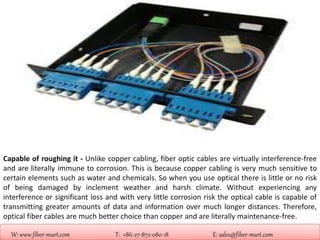 W: www.fiber-mart.com T: +86-27-872-080-18 E: sales@fiber-mart.com
Capable of roughing it - Unlike copper cabling, fiber optic cables are virtually interference-free
and are literally immune to corrosion. This is because copper cabling is very much sensitive to
certain elements such as water and chemicals. So when you use optical there is little or no risk
of being damaged by inclement weather and harsh climate. Without experiencing any
interference or significant loss and with very little corrosion risk the optical cable is capable of
transmitting greater amounts of data and information over much longer distances. Therefore,
optical fiber cables are much better choice than copper and are literally maintenance-free.
 