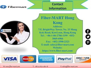 Fiber-MART Hong
Kong
Address:
7/F, BrightWay Tower, No. 33 Mong
Kok Road, KowLoon, Hong Kong
Tel : +86-1-86-2786-1199 +852-
3069-6966
Fax: +852-3590-2323
E-mail: sales@fiber-mart.com
Website:
https://www.fiber-mart.com/
W: www.fiber-mart.com T: +86-27-872-080-18 E: sales@fiber-mart.com
Contact
Information
 