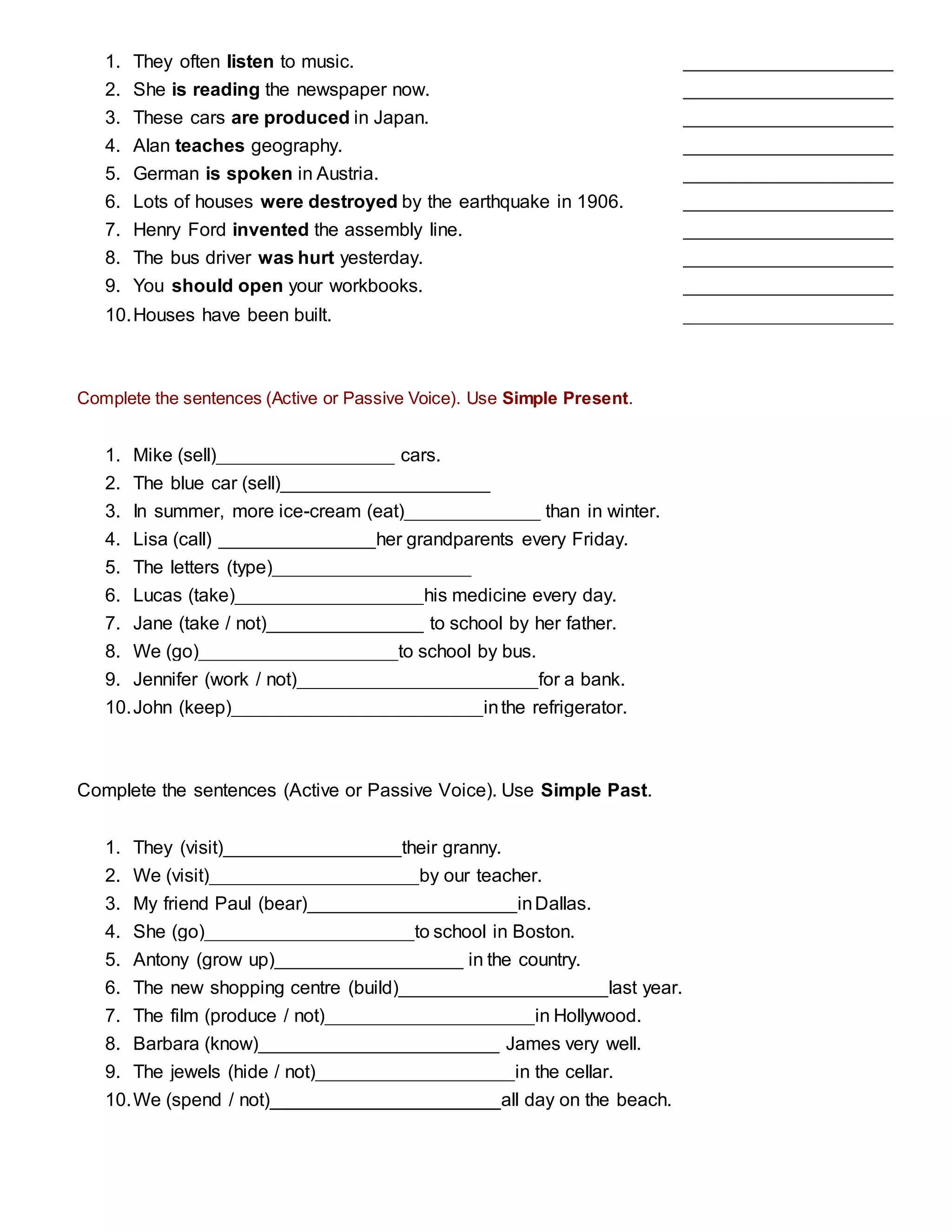 1. They often listen to music. ____________________
2. She is reading the newspaper now. ____________________
3. These cars are produced in Japan. ____________________
4. Alan teaches geography. ____________________
5. German is spoken in Austria. ____________________
6. Lots of houses were destroyed by the earthquake in 1906. ____________________
7. Henry Ford invented the assembly line. ____________________
8. The bus driver was hurt yesterday. ____________________
9. You should open your workbooks. ____________________
10.Houses have been built. ____________________
Complete the sentences (Active or Passive Voice). Use Simple Present.
1. Mike (sell)_________________ cars.
2. The blue car (sell)____________________
3. In summer, more ice-cream (eat)_____________ than in winter.
4. Lisa (call) _______________her grandparents every Friday.
5. The letters (type)___________________
6. Lucas (take)__________________his medicine every day.
7. Jane (take / not)_______________ to school by her father.
8. We (go)___________________to school by bus.
9. Jennifer (work / not)_______________________for a bank.
10.John (keep)________________________inthe refrigerator.
Complete the sentences (Active or Passive Voice). Use Simple Past.
1. They (visit)_________________their granny.
2. We (visit)____________________by our teacher.
3. My friend Paul (bear)____________________inDallas.
4. She (go)____________________to school in Boston.
5. Antony (grow up)__________________ in the country.
6. The new shopping centre (build)____________________last year.
7. The film (produce / not)____________________in Hollywood.
8. Barbara (know)_______________________ James very well.
9. The jewels (hide / not)___________________in the cellar.
10.We (spend / not)______________________all day on the beach.
 