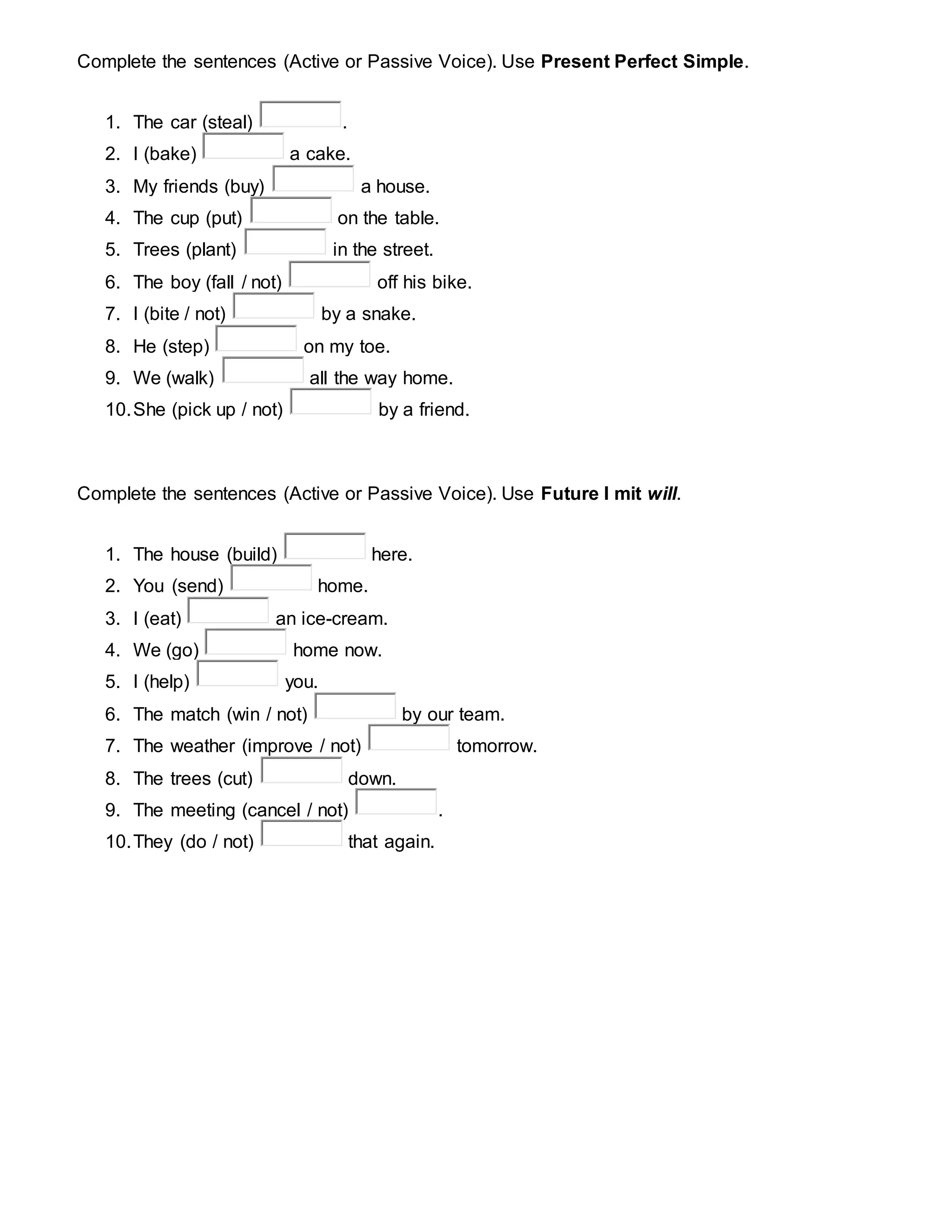 Complete the sentences (Active or Passive Voice). Use Present Perfect Simple.
1. The car (steal) .
2. I (bake) a cake.
3. My friends (buy) a house.
4. The cup (put) on the table.
5. Trees (plant) in the street.
6. The boy (fall / not) off his bike.
7. I (bite / not) by a snake.
8. He (step) on my toe.
9. We (walk) all the way home.
10.She (pick up / not) by a friend.
Complete the sentences (Active or Passive Voice). Use Future I mit will.
1. The house (build) here.
2. You (send) home.
3. I (eat) an ice-cream.
4. We (go) home now.
5. I (help) you.
6. The match (win / not) by our team.
7. The weather (improve / not) tomorrow.
8. The trees (cut) down.
9. The meeting (cancel / not) .
10.They (do / not) that again.
 