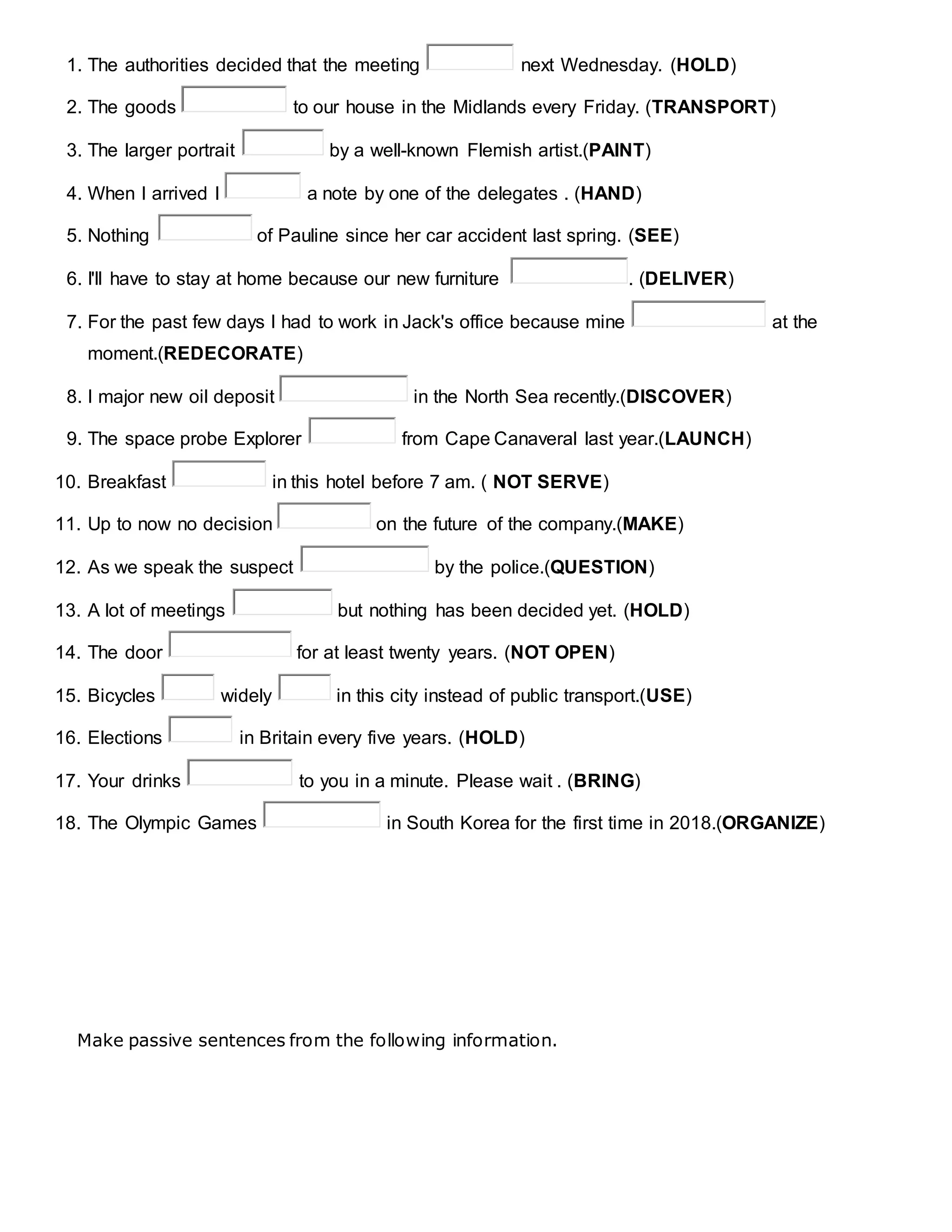 1. The authorities decided that the meeting next Wednesday. (HOLD)
2. The goods to our house in the Midlands every Friday. (TRANSPORT)
3. The larger portrait by a well-known Flemish artist.(PAINT)
4. When I arrived I a note by one of the delegates . (HAND)
5. Nothing of Pauline since her car accident last spring. (SEE)
6. I'll have to stay at home because our new furniture . (DELIVER)
7. For the past few days I had to work in Jack's office because mine at the
moment.(REDECORATE)
8. I major new oil deposit in the North Sea recently.(DISCOVER)
9. The space probe Explorer from Cape Canaveral last year.(LAUNCH)
10. Breakfast in this hotel before 7 am. ( NOT SERVE)
11. Up to now no decision on the future of the company.(MAKE)
12. As we speak the suspect by the police.(QUESTION)
13. A lot of meetings but nothing has been decided yet. (HOLD)
14. The door for at least twenty years. (NOT OPEN)
15. Bicycles widely in this city instead of public transport.(USE)
16. Elections in Britain every five years. (HOLD)
17. Your drinks to you in a minute. Please wait . (BRING)
18. The Olympic Games in South Korea for the first time in 2018.(ORGANIZE)
Make passive sentences from the following information.
 