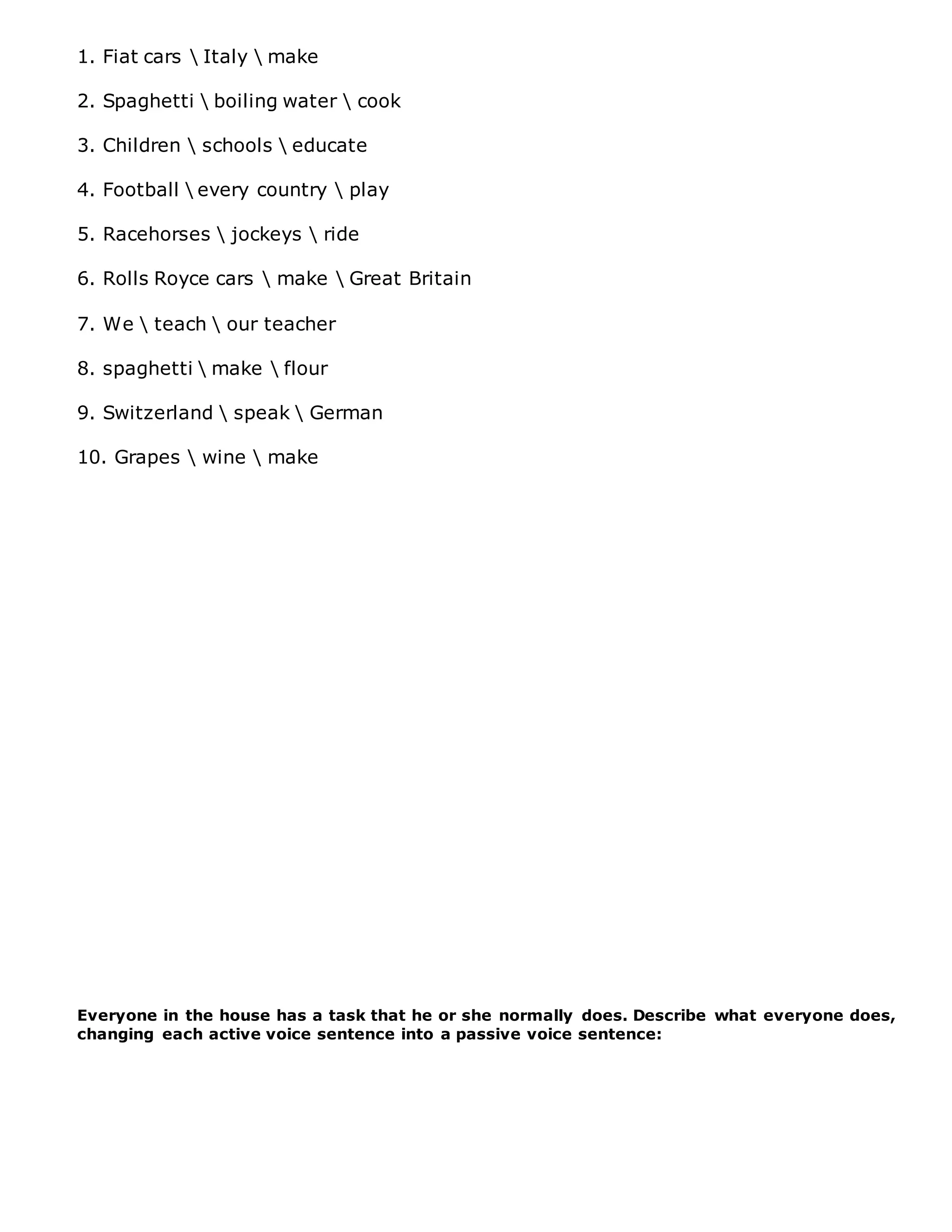 1. Fiat cars  Italy  make
2. Spaghetti  boiling water  cook
3. Children  schools  educate
4. Football  every country  play
5. Racehorses  jockeys  ride
6. Rolls Royce cars  make  Great Britain
7. We  teach  our teacher
8. spaghetti  make  flour
9. Switzerland  speak  German
10. Grapes  wine  make
Everyone in the house has a task that he or she normally does. Describe what everyone does,
changing each active voice sentence into a passive voice sentence:
 
