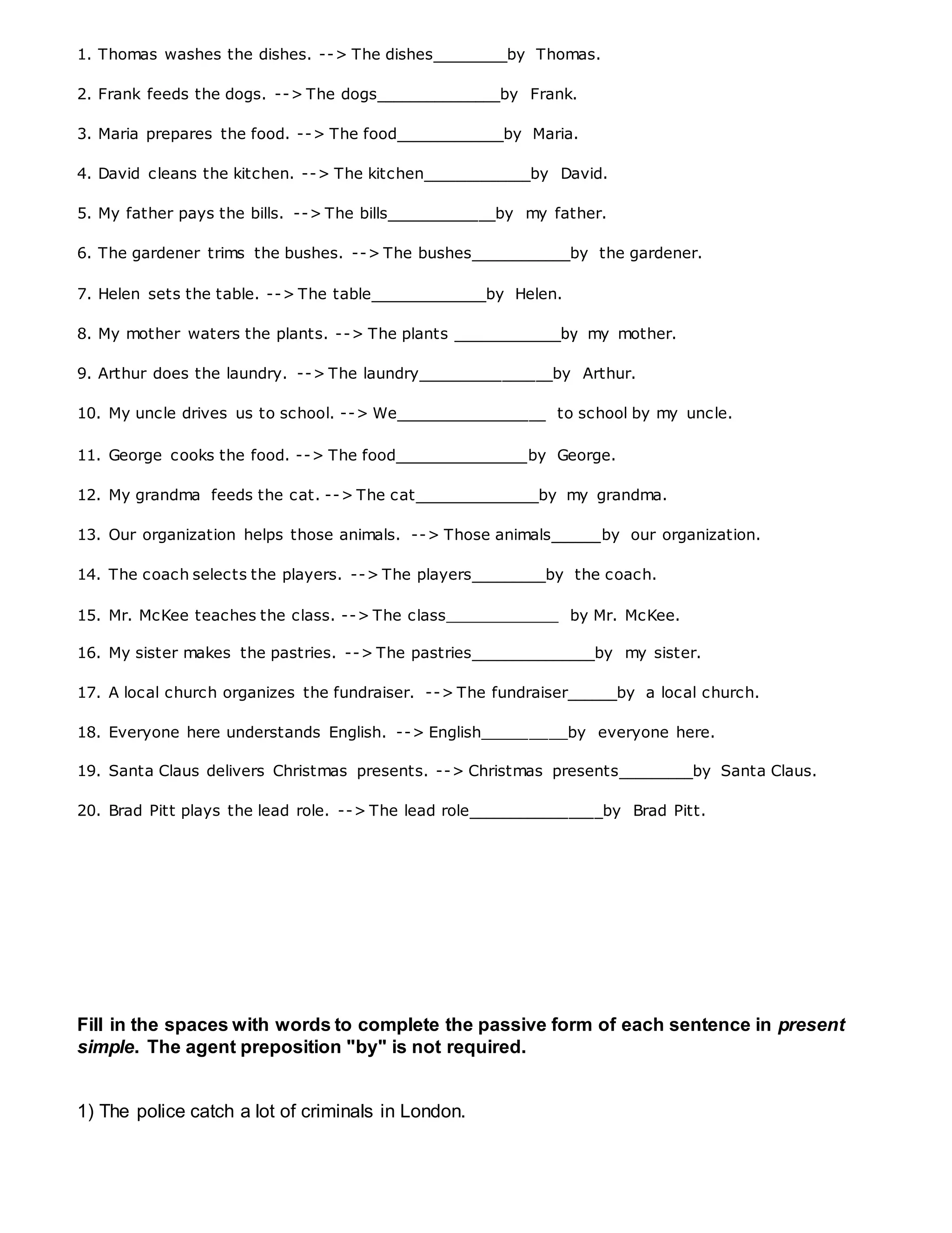 1. Thomas washes the dishes. --> The dishes_________by Thomas.
2. Frank feeds the dogs. --> The dogs_______________by Frank.
3. Maria prepares the food. --> The food_____________by Maria.
4. David cleans the kitchen. --> The kitchen_____________by David.
5. My father pays the bills. --> The bills_____________by my father.
6. The gardener trims the bushes. --> The bushes____________by the gardener.
7. Helen sets the table. --> The table______________by Helen.
8. My mother waters the plants. --> The plants _____________by my mother.
9. Arthur does the laundry. --> The laundry________________by Arthur.
10. My uncle drives us to school. --> We__________________ to school by my uncle.
11. George cooks the food. --> The food________________by George.
12. My grandma feeds the cat. --> The cat_______________by my grandma.
13. Our organization helps those animals. --> Those animals______by our organization.
14. The coach selects the players. --> The players_________by the coach.
15. Mr. McKee teaches the class. --> The class____________ by Mr. McKee.
16. My sister makes the pastries. --> The pastries_______________by my sister.
17. A local church organizes the fundraiser. --> The fundraiser______by a local church.
18. Everyone here understands English. --> English_________by everyone here.
19. Santa Claus delivers Christmas presents. --> Christmas presents_________by Santa Claus.
20. Brad Pitt plays the lead role. --> The lead role________________by Brad Pitt.
Fill in the spaces with words to complete the passive form of each sentence in present
simple. The agent preposition "by" is not required.
1) The police catch a lot of criminals in London.
 
