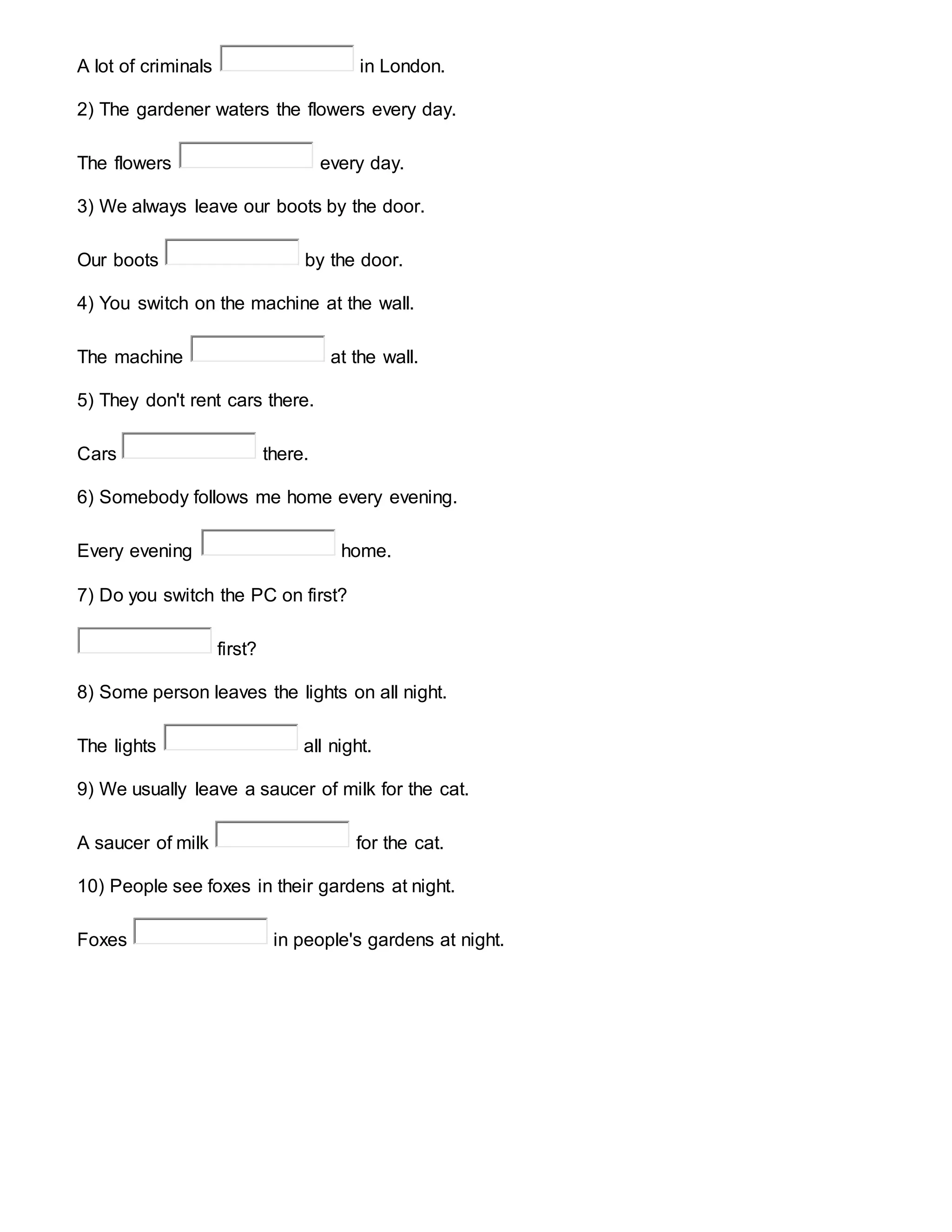 A lot of criminals in London.
2) The gardener waters the flowers every day.
The flowers every day.
3) We always leave our boots by the door.
Our boots by the door.
4) You switch on the machine at the wall.
The machine at the wall.
5) They don't rent cars there.
Cars there.
6) Somebody follows me home every evening.
Every evening home.
7) Do you switch the PC on first?
first?
8) Some person leaves the lights on all night.
The lights all night.
9) We usually leave a saucer of milk for the cat.
A saucer of milk for the cat.
10) People see foxes in their gardens at night.
Foxes in people's gardens at night.
 
