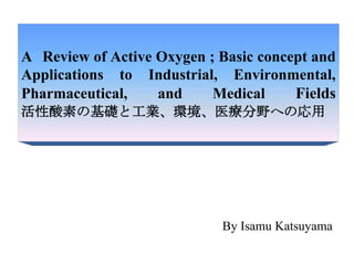 A Review of Active Oxygen ; Basic concept and
Applications to Industrial, Environmental,
Pharmaceutical, and Medical Fields
活性酸素の基礎と工業、環境、医療分野への応用
By Isamu Katsuyama
 