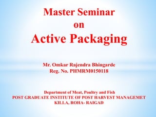 Master Seminar
on
Active Packaging
Mr. Omkar Rajendra Bhingarde
Reg. No. PHMRM0150118
Department of Meat, Poultry and Fish
POST GRADUATE INSTITUTE OF POST HARVEST MANAGEMET
KILLA, ROHA- RAIGAD
 