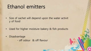 • Size of sachet will depend upon the water activit
y of food
• Used for higher moisture bakery & fish products
• Disadvantage
- off odour & off flavour
Ethanol emitters
 