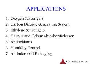 APPLICATIONS
1. Oxygen Scavengers
2. Carbon Dioxide Generating System
3. Ethylene Scavengers
4. Flavour and Odour Absorber/Releaser
5. Antioxidants
6. Humidity Control
7. Antimicrobial Packaging
 