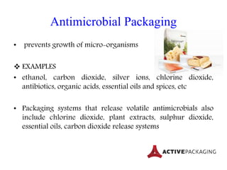 Antimicrobial Packaging
• prevents growth of micro-organisms
 EXAMPLES
• ethanol, carbon dioxide, silver ions, chlorine dioxide,
antibiotics, organic acids, essential oils and spices, etc
• Packaging systems that release volatile antimicrobials also
include chlorine dioxide, plant extracts, sulphur dioxide,
essential oils, carbon dioxide release systems
 