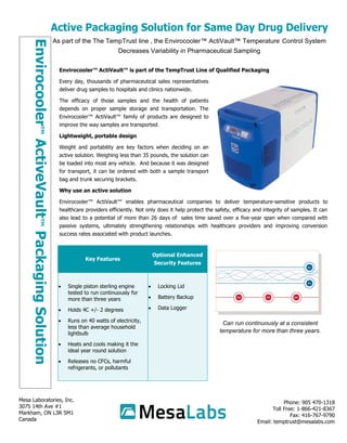 As part of the The TempTrust line , the Envirocooler™ ActiVault™ Temperature Control System
Decreases Variability in Pharmaceutical Sampling
Envirocooler™ActiveVault™PackagingSolution
Phone: 905 470-1318
Toll Free: 1-866-421-8367
Fax: 416-767-9790
Email: temptrust@mesalabs.com
Mesa Laboratories, Inc.
3075 14th Ave #1
Markham, ON L3R 5M1
Canada
Envirocooler™ ActiVault™ is part of the TempTrust Line of Qualified Packaging
Every day, thousands of pharmaceutical sales representatives
deliver drug samples to hospitals and clinics nationwide.
The efficacy of those samples and the health of patients
depends on proper sample storage and transportation. The
Envirocooler™ ActiVault™ family of products are designed to
improve the way samples are transported.
Lightweight, portable design
Weight and portability are key factors when deciding on an
active solution. Weighing less than 35 pounds, the solution can
be loaded into most any vehicle. And because it was designed
for transport, it can be ordered with both a sample transport
bag and trunk securing brackets.
Why use an active solution
Envirocooler™ ActiVault™ enables pharmaceutical companies to deliver temperature-sensitive products to
healthcare providers efficiently. Not only does it help protect the safety, efficacy and integrity of samples. It can
also lead to a potential of more than 26 days of sales time saved over a five-year span when compared with
passive systems, ultimately strengthening relationships with healthcare providers and improving conversion
success rates associated with product launches.
Can run continuously at a consistent
temperature for more than three years.
Key Features
Optional Enhanced
Security Features
 Single piston sterling engine
tested to run continuously for
more than three years
 Holds 4C +/- 2 degrees
 Runs on 40 watts of electricity,
less than average household
lightbulb
 Heats and cools making it the
ideal year round solution
 Releases no CFCs, harmful
refrigerants, or pollutants
 Locking Lid
 Battery Backup
 Data Logger
 