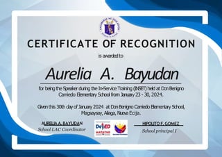 CERTIFICATE OF RECOGNITION
AURELIA A.BAYUDAN
School LAC Coordinator
HIPOLITO F.GOMEZ
School principal I
is awardedto
Aurelia A. Bayudan
for being the Speaker during the In-Service Training (INSET)held at DonBenigno
Carriedo Elementary School from January 23 - 30, 2024.
Giventhis 30th dayof January2024 at DonBenigno Carriedo Elementary School,
Magsaysay, Aliaga, Nueva Ecija.
 