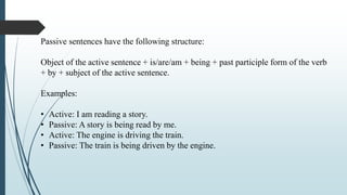 Passive sentences have the following structure:
Object of the active sentence + is/are/am + being + past participle form of the verb
+ by + subject of the active sentence.
Examples:
• Active: I am reading a story.
• Passive: A story is being read by me.
• Active: The engine is driving the train.
• Passive: The train is being driven by the engine.
 