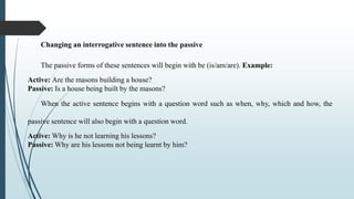 Changing an interrogative sentence into the passive
The passive forms of these sentences will begin with be (is/am/are). Example:
Active: Are the masons building a house?
Passive: Is a house being built by the masons?
When the active sentence begins with a question word such as when, why, which and how, the
passive sentence will also begin with a question word.
Active: Why is he not learning his lessons?
Passive: Why are his lessons not being learnt by him?
 