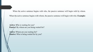 When the active sentence begins with who, the passive sentence will begin with by whom.
When the active sentence begins with whom, the passive sentence will begin with who. Example:
Active: Who is waiting for you?
Passive: By whom are you being waited for?
Active: Whom are you waiting for?
Passive: Who is being waited for by you?
 