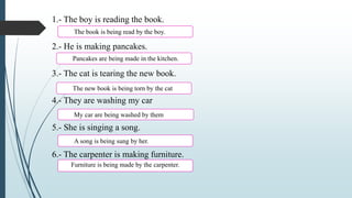 1.- The boy is reading the book.
2.- He is making pancakes.
3.- The cat is tearing the new book.
4.- They are washing my car
5.- She is singing a song.
6.- The carpenter is making furniture.
The book is being read by the boy.
Pancakes are being made in the kitchen.
The new book is being torn by the cat
My car are being washed by them
A song is being sung by her.
Furniture is being made by the carpenter.
 