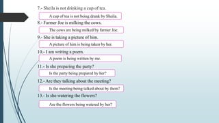 7.- Sheila is not drinking a cup of tea.
8.- Farmer Joe is milking the cows.
9.- She is taking a picture of him.
10.- I am writing a poem.
11.- Is she preparing the party?
12.- Are they talking about the meeting?
13.- Is she watering the flowers?
A cup of tea is not being drunk by Sheila.
The cows are being milked by farmer Joe.
A picture of him is being taken by her.
A poem is being written by me.
Is the party being prepared by her?
Is the meeting being talked about by them?
Are the flowers being watered by her?
 
