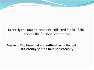 Recently the money  has been collected for the field  trip by the financial committee. Answer: The financial committee has collected  the money for the field trip recently. 