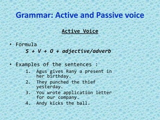 Grammar: Active and Passive voice
Active Voice
• Formula
S + V + O + adjective/adverb
• Examples of the sentences :
1. Agus gives Rany a present in
her birthday.
2. They punched the thief
yesterday.
3. You wrote application letter
for our company.
4. Andy kicks the ball.
 